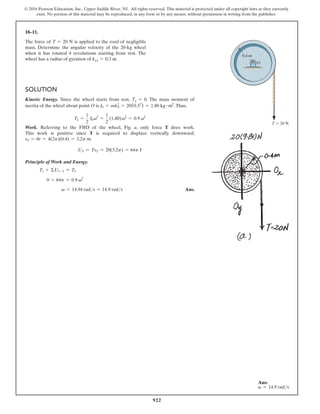 922
© 2016 Pearson Education, Inc., Upper Saddle River, NJ. All rights reserved. This material is protected under all copyright laws as they currently
exist. No portion of this material may be reproduced, in any form or by any means, without permission in writing from the publisher.
18–11.
The force of T = 20 N is applied to the cord of negligible
mass. Determine the angular velocity of the 20-kg wheel
when it has rotated 4 revolutions starting from rest. The
wheel has a radius of gyration of kO = 0.3 m.
Solution
Kinetic Energy. Since the wheel starts from rest, T1 = 0. The mass moment of
inertia of the wheel about point O is I0 = mk0
2
= 20(0.32
) = 1.80 kg # m2
.Thus,
T2 =
1
2
I0v2
=
1
2
(1.80)v2
= 0.9 v2
Work. Referring to the FBD of the wheel, Fig. a, only force T does work.
This work is positive since T is required to displace vertically downward,
sT = ur = 4(2p)(0.4) = 3.2p m.
UT = TsT = 20(3.2p) = 64p J
Principle of Work and Energy.
T1 + ΣU1-2 = T2
0 + 64p = 0.9 v2
   v = 14.94 rads = 14.9 rads Ans.
T  20 N
O
0.4 m
Ans:
v = 14.9 rads
 
