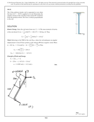 924
© 2016 Pearson Education, Inc., Upper Saddle River, NJ. All rights reserved. This material is protected under all copyright laws as they currently
exist. No portion of this material may be reproduced, in any form or by any means, without permission in writing from the publisher.
Solution
Kinetic Energy. Since the rod starts from rest, T1 = 0. The mass moment of inertia
of the rod about O is I0 =
1
12
(10)(32
) + 10(1.52
) = 30.0 kg # m2
.Thus,
T2 =
1
2
I0v2
=
1
2
(30.0)v2
= 15.0 v2
Work. Referring to the FBD of the rod, Fig. a, when the rod undergoes an angular
displacement u, force F does positive work whereas W does negative work. When
u = 90°, SW = 1.5 m and SF = ur = a
p
2
b(3) =
3p
2
m.Thus
UF = 150 a
3p
2
b = 225p J
UW = -10(9.81)(1.5) = -147.15 J
Principle of Work and Energy.
T1 + ΣU1-2 = T2
0 + 225p + (-147.15) = 15.0 v2
  v = 6.1085 rads = 6.11 rads Ans.
18–13.
The 10-kg uniform slender rod is suspended at rest when
the force of F = 150 N is applied to its end. Determine the
angular velocity of the rod when it has rotated 90° clockwise
from the position shown. The force is always perpendicular
to the rod.
O
3 m
F
Ans:
v = 6.11 rads
 