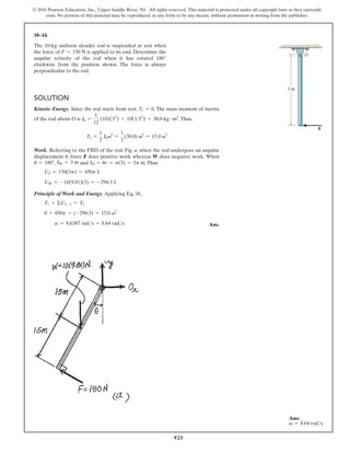 925
© 2016 Pearson Education, Inc., Upper Saddle River, NJ. All rights reserved. This material is protected under all copyright laws as they currently
exist. No portion of this material may be reproduced, in any form or by any means, without permission in writing from the publisher.
Solution
Kinetic Energy. Since the rod starts from rest, T1 = 0. The mass moment of inertia
of the rod about O is I0 =
1
12
(10)(32
) + 10(1.52
) = 30.0 kg # m2
.Thus,
T2 =
1
2
I0v2
=
1
2
(30.0) v2
= 15.0 v2
Work. Referring to the FBD of the rod, Fig. a, when the rod undergoes an angular
displacement u, force F does positive work whereas W does negative work. When
u = 180°, SW = 3 m and SF = ur = p(3) = 3p m.Thus
UF = 150(3p) = 450p J
UW = -10(9.81)(3) = -294.3 J
Principle of Work and Energy. Applying Eq. 18,
T1 + ΣU1-2 = T2
0 + 450p + (-294.3) = 15.0 v2
v = 8.6387 rads = 8.64 rads Ans.
18–14.
The 10-kg uniform slender rod is suspended at rest when
the force of F = 150 N is applied to its end. Determine the
angular velocity of the rod when it has rotated 180°
clockwise from the position shown. The force is always
perpendicular to the rod.
O
3 m
F
Ans:
v = 8.64 rads
 