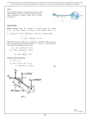 926
© 2016 Pearson Education, Inc., Upper Saddle River, NJ. All rights reserved. This material is protected under all copyright laws as they currently
exist. No portion of this material may be reproduced, in any form or by any means, without permission in writing from the publisher.
Solution
Kinetic Energy. Since the assembly is released from rest, initially,
T1 = 0. The mass moment of inertia of the assembly about A is
IA = c
1
12
(3)(22
) + 3(12
) d + c
1
2
(10)(0.42
) + 10(2.42
) d = 62.4 kg # m2
.Thus,
T2 =
1
2
IAv2
=
1
2
(62.4)v2
= 31.2 v2
Work. Referring to the FBD of the assembly, Fig. a. Both Wr and Wd do positive
work,since they displace vertically downward Sr = 1 m and Sd = 2.4 m,respectively.
Also, couple moment M does positive work
UWr
= Wr Sr = 3(9.81)(1) = 29.43 J
UWd
= WdSd = 10(9.81)(2.4) = 235.44 J
UM = Mu = 30a
p
2
b = 15p J
Principle of Work and Energy.
T1 + ΣU1-2 = T2
0 + 29.43 + 235.44 + 15p = 31.2 v2
v = 3.1622 rads = 3.16 rads Ans.
18–15.
The pendulum consists of a 10-kg uniform disk and a 3-kg
uniform slender rod. If it is released from rest in the position
shown, determine its angular velocity when it rotates
clockwise 90°.
2 m
M  30 N  m
A
B
D
0.8 m
Ans:
v = 3.16 rads
 