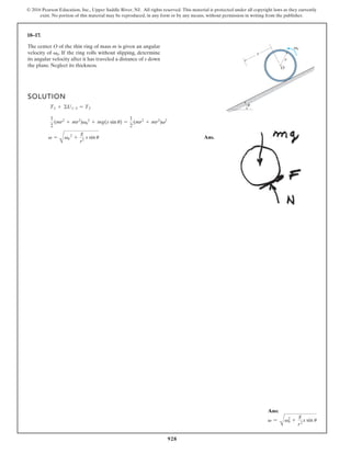 928
© 2016 Pearson Education, Inc., Upper Saddle River, NJ. All rights reserved. This material is protected under all copyright laws as they currently
exist. No portion of this material may be reproduced, in any form or by any means, without permission in writing from the publisher.
18–17.
s
O
r
u
v0
The center O of the thin ring of mass m is given an angular
velocity of . If the ring rolls without slipping, determine
its angular velocity after it has traveled a distance of s down
the plane. Neglect its thickness.
v0
SOLUTION
Ans.
v =
A
v0
2
+
g
r2 s sin u
1
2
(mr2
+ mr2
)v0
2
+ mg(s sin u) =
1
2
(mr2
+ mr2
)v2
T1 + ©U1-2 = T2
Ans:
v =
A
v0
2
+
g
r2
s sin u
 