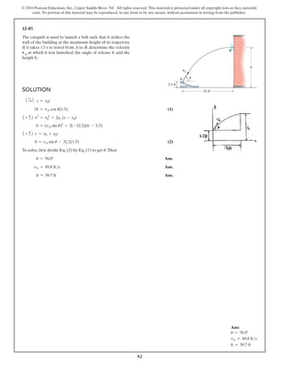 © 2016 Pearson Education, Inc., Upper Saddle River, NJ. All rights reserved. This material is protected under all copyright laws as they currently
exist. No portion of this material may be reproduced, in any form or by any means, without permission in writing from the publisher.
92
Solution
1 +
S2 s = v0t
18 = vA cos u(1.5)  (1)
1 + c2 v2
= v 2
0 + 2ac (s - s0)
0 = (vA sin u)2
+ 2(-32.2)(h - 3.5)
1 + c2 v = v0 + act
0 = vA sin u - 32.2(1.5) (2)
To solve, first divide Eq. (2) by Eq. (1) to get u.Then
u = 76.0° Ans.
vA = 49.8 fts Ans.
h = 39.7 ft Ans.
12–87.
The catapult is used to launch a ball such that it strikes the
wall of the building at the maximum height of its trajectory.
If it takes 1.5 s to travel from A to B, determine the velocity
vA at which it was launched, the angle of release u, and the
height h.
Ans:
u = 76.0°
vA = 49.8 fts
h = 39.7 ft
18 ft
3.5 ft
h
A
vA
B
u
 