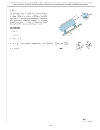 929
© 2016 Pearson Education, Inc., Upper Saddle River, NJ. All rights reserved. This material is protected under all copyright laws as they currently
exist. No portion of this material may be reproduced, in any form or by any means, without permission in writing from the publisher.
18–18.
The wheel has a mass of 100 kg and a radius of gyration
of kO = 0.2 m. A motor supplies a torque
M = (40u + 900) N # m, where u is in radians, about the
drive shaft at O. Determine the speed of the loading car,
which has a mass of 300 kg, after it travels s = 4 m. Initially
the car is at rest when s = 0 and u = 0°. Neglect the mass of
the attached cable and the mass of the car’s wheels.
Solution
s = 0.3u = 4
u = 13.33 rad
T1 + ΣU1-2 = T2
[0 + 0] +
L
13.33
0
(40u + 900)du - 300(9.81) sin 30° (4) =
1
2
(300)vC
2
+
1
2
c 100(0.20)2
d a
vC
0.3
b
2
vC = 7.49 ms Ans.
Ans:
vC = 7.49 ms
30
M
s
0.3 m
O
 