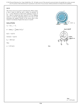 930
© 2016 Pearson Education, Inc., Upper Saddle River, NJ. All rights reserved. This material is protected under all copyright laws as they currently
exist. No portion of this material may be reproduced, in any form or by any means, without permission in writing from the publisher.
18–19.
The rotary screen S is used to wash limestone. When empty
it has a mass of 800 kg and a radius of gyration of
kG = 1.75 m. Rotation is achieved by applying a torque of
M = 280 N # m about the drive wheel at A. If no slipping
occurs at A and the supporting wheel at B is free to roll,
determine the angular velocity of the screen after it has
rotated 5 revolutions. Neglect the mass of A and B.
0.3 m
A
S
M  280 N  m
B
2 m
Solution
TS + ΣU1-2 = T2
0 + 280(uA) =
1
2
[800(1.75)2
] v2
uS(2) = uA(0.3)
5(2p)(2) = uA(0.3)
uA = 209.4 rad
Thus
v = 6.92 rads Ans.
Ans:
v = 6.92 rads
 