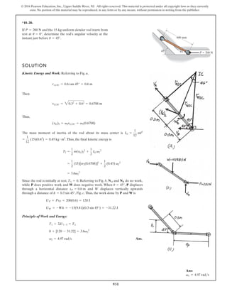931
© 2016 Pearson Education, Inc., Upper Saddle River, NJ. All rights reserved. This material is protected under all copyright laws as they currently
exist. No portion of this material may be reproduced, in any form or by any means, without permission in writing from the publisher.
*18–20.
A
B
45°
600 mm
P  200 N
u
If and the 15-kg uniform slender rod starts from
rest at , determine the rod’s angular velocity at the
instant just before .
u = 45°
u = 0°
P = 200 N
SOLUTION
Kinetic Energy and Work: Referring to Fig. a,
Then
Thus,
The mass moment of inertia of the rod about its mass center is
.Thus, the final kinetic energy is
Since the rod is initially at rest, . Referring to Fig. b, and do no work,
while does positive work and does negative work. When , displaces
through a horizontal distance and displaces vertically upwards
through a distance of , Fig. c.Thus, the work done by and is
Principle of Work and Energy:
Ans.
v2 = 4.97 rads
0 + [120 - 31.22] = 3.6v2
2
T1 + ©U1-2 = T2
UW = -Wh = -15(9.81)(0.3 sin 45°) = -31.22 J
UP = PsP = 200(0.6) = 120 J
W
P
h = 0.3 sin 45°
W
sP = 0.6 m
P
u = 45°
W
P
NB
NA
T1 = 0
= 3.6v2
2
=
1
2
(15)[w2(0.6708)]2
+
1
2
(0.45) v2
2
T2 =
1
2
m(vG)2
2
+
1
2
IG v2
2
=
1
12
(15)(0.62
) = 0.45 kg # m2
IG =
1
12
ml2
(vG)2 = v2rGIC = v2(0.6708)
rGIC = 30.32
+ 0.62
= 0.6708 m
rAIC = 0.6 tan 45° = 0.6 m
Ans:
v2 = 4.97 rads
 