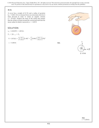 932
© 2016 Pearson Education, Inc., Upper Saddle River, NJ. All rights reserved. This material is protected under all copyright laws as they currently
exist. No portion of this material may be reproduced, in any form or by any means, without permission in writing from the publisher.
18–21.
SOLUTION
Ans.
s = 0.304 ft
0 + (0.3)(s) =
1
2
a
0.3
32.2
b(1.40)2
+
1
2
c(0.06)2
a
0.3
32.2
b d(70)2
T1 + ©U1-2 = T2
vG = (0.02)70 = 1.40 fts
A yo-yo has a weight of 0.3 lb and a radius of gyration
If it is released from rest, determine how far it
must descend in order to attain an angular velocity
Neglect the mass of the string and assume
that the string is wound around the central peg such that the
mean radius at which it unravels is r = 0.02 ft.
v = 70 rads.
kO = 0.06 ft.
O
r
Ans:
s = 0.304 ft
 