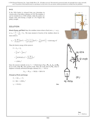 933
© 2016 Pearson Education, Inc., Upper Saddle River, NJ. All rights reserved. This material is protected under all copyright laws as they currently
exist. No portion of this material may be reproduced, in any form or by any means, without permission in writing from the publisher.
18–22.
SOLUTION
Kinetic Energy and Work: Since the windlass rotates about a fixed axis,
or . The mass moment of inertia of the windlass about its
mass center is
Thus, the kinetic energy of the system is
Since the system is initially at rest, . Referring to Fig. a, WA, Ax, Ay, and RB
do no work, while WC does positive work. Thus, the work done by WC, when it
displaces vertically downward through a distance of , is
Principle of Work and Energy:
Ans.
vC = 19.6 fts
0 + 500 = 1.2992vC
2
T1 + ©U1-2 = T2
UWC
= WCsC = 50(10) = 500 ft # lb
sC = 10 ft
T1 = 0
= 1.2992vC
2
=
1
2
(0.2614)(2vC)2
+
1
2
a
50
32.2
bvC
2
=
1
2
IAv2
+
1
2
mCvC
2
T = TA + TC
IA =
1
2
a
30
32.2
b A0.52
B + 4c
1
12
a
2
32.2
b A0.52
B +
2
32.2
A0.752
B d = 0.2614 slug # ft2
vA =
vC
rA
=
vC
0.5
= 2vC
vC = vArA
If the 50-lb bucket is released from rest, determine its
velocity after it has fallen a distance of 10 ft.The windlass A
can be considered as a 30-lb cylinder, while the spokes are
slender rods, each having a weight of 2 lb. Neglect the
pulley’s weight. 4 ft
0.5 ft
0.5 ft
3 ft
B
A
C
Ans:
vC = 19.6 fts
 