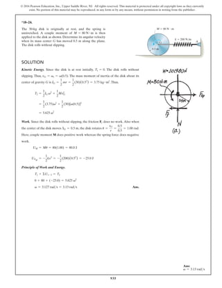935
© 2016 Pearson Education, Inc., Upper Saddle River, NJ. All rights reserved. This material is protected under all copyright laws as they currently
exist. No portion of this material may be reproduced, in any form or by any means, without permission in writing from the publisher.
*18–24.
The 30-kg disk is originally at rest, and the spring is
unstretched. A couple moment of M = 80 N # m is then
applied to the disk as shown. Determine its angular velocity
when its mass center G has moved 0.5 m along the plane.
The disk rolls without slipping.
0.5 m
G
M  80 N  m
k  200 N/m
A
Solution
Kinetic Energy. Since the disk is at rest initially, T1 = 0. The disk rolls without
slipping. Thus, vG = vr = v(0.5). The mass moment of inertia of the disk about its
center of gravity G is IG =
1
2
mr =
1
2
(30)(0.52
) = 3.75 kg # m2
.Thus,
T2 =
1
2
IG v2
+
1
2
MvG
2
=
1
2
(3.75)v2
+
1
2
(30)[v(0.5)]2
= 5.625 v2
Work. Since the disk rolls without slipping, the friction Ff does no work. Also when
the center of the disk moves SG = 0.5 m, the disk rotates u =
sG
r
=
0.5
0.5
= 1.00 rad.
Here, couple moment M does positive work whereas the spring force does negative
work.
UM = Mu = 80(1.00) = 80.0 J
UFsp
= -
1
2
kx2
= -
1
2
(200)(0.52
) = -25.0 J
Principle of Work and Energy.
T1 + ΣU1-2 = T2
0 + 80 + (-25.0) = 5.625 v2
v = 3.127 rads = 3.13 rads Ans.
Ans:
v = 3.13 rads
 