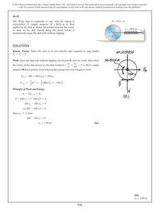 936
© 2016 Pearson Education, Inc., Upper Saddle River, NJ. All rights reserved. This material is protected under all copyright laws as they currently
exist. No portion of this material may be reproduced, in any form or by any means, without permission in writing from the publisher.
18–25.
The 30-kg disk is originally at rest, and the spring is
unstretched. A couple moment M = 80 N # m is then
applied to the disk as shown. Determine how far the center
of mass of the disk travels along the plane before it
momentarily stops.The disk rolls without slipping.
0.5 m
G
M  80 N  m
k  200 N/m
A
Solution
Kinetic Energy. Since the disk is at rest initially and required to stop finally,
T1 = T2 = 0.
Work. Since the disk rolls without slipping, the friction Ff does no work.Also, when
the center of the disk moves sG, the disk rotates u =
sG
r
=
sG
0.5
= 2 sG. Here, couple
moment M does positive work whereas the spring force does negative work.
UM = Mu = 80(2sG) = 160 sG
UFsp
= -
1
2
kx2
= -
1
2
(200) sG
2
= -100 sG
2
Principle of Work and Energy.
T1 + ΣU1-2 = T2
0 + 160 sG + (-100 sG
2
) = 0
160 sG - 100 sG
2
= 0
sG(160 - 100 sG) = 0
Since sG ≠ 0, then
160 - 100 sG = 0
sG = 1.60 m Ans.
Ans:
sG = 1.60 m
 