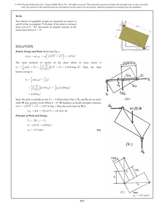 937
© 2016 Pearson Education, Inc., Upper Saddle River, NJ. All rights reserved. This material is protected under all copyright laws as they currently
exist. No portion of this material may be reproduced, in any form or by any means, without permission in writing from the publisher.
18–26.
A
B
1.5 ft
3 ft
u
Two wheels of negligible weight are mounted at corners A
and B of the rectangular 75-lb plate. If the plate is released
from rest at , determine its angular velocity at the
instant just before .
u = 0°
u = 90°
SOLUTION
Kinetic Energy and Work: Referring Fig. a,
The mass moment of inertia of the plate about its mass center is
. Thus, the final
kinetic energy is
Since the plate is initially at rest, . Referring to Fig. b, and do no work,
while does positive work.When , displaces vertically through a distance
of , Fig. c.Thus, the work done by W is
Principle of Work and Energy:
Ans.
v2 = 5.37 rads
0 + 125.78 = 4.3672v2
2
T1 + ©U1-2 = T2
UW = Wh = 75(1.677) = 125.78 ft # lb
h = 20.752
+ 1.52
= 1.677 ft
W
u = 0°
W
NB
NA
T1 = 0
= 4.3672v2
2
=
1
2
a
75
32.2
b(1.677v2)2
+
1
2
IG(2.1836)v2
2
T2 =
1
2
m(vG)2
2
+
1
2
v2
2
IG =
1
12
m(a2
+ b2
) =
1
12
a
75
32.2
b(1.52
+ 32
) = 2.1836 slug # ft2
(vG)2 = vrAIC = v a 20.752
+ 1.52
b = 1.677v2
Ans:
v2 = 5.37 rads
 