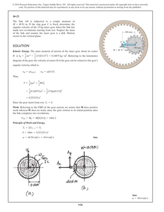 938
© 2016 Pearson Education, Inc., Upper Saddle River, NJ. All rights reserved. This material is protected under all copyright laws as they currently
exist. No portion of this material may be reproduced, in any form or by any means, without permission in writing from the publisher.
18–27.
The link AB is subjected to a couple moment of
M = 40 N # m. If the ring gear C is fixed, determine the
angular velocity of the 15-kg inner gear when the link has
made two revolutions starting from rest. Neglect the mass
of the link and assume the inner gear is a disk. Motion
occurs in the vertical plane.
150 mm
200 mm
M  40 N  m
A B
C
Solution
Kinetic Energy. The mass moment of inertia of the inner gear about its center
B is IB =
1
2
mr2
=
1
2
(15)(0.152
) = 0.16875 kg # m2
. Referring to the kinematics
diagram of the gear, the velocity of center B of the gear can be related to the gear’s
angular velocity, which is
vB = vrBIC;  vB = v(0.15)
Thus,
T =
1
2
IBv2
+
1
2
MvG
2
=
1
2
(0.16875)v2
+
1
2
(15)[v(0.15)]2
= 0.253125v2
Since the gear starts from rest, T1 = 0.
Work. Referring to the FBD of the gear system, we notice that M does positive
work whereas W does no work, since the gear returns to its initial position after
the link completes two revolutions.
UM = Mu = 40[2(2p)] = 160p J
Principle of Work and Energy.
T1 + ΣU1-2 = T2
0 + 160p = 0.253125 v2
v = 44.56 rads = 44.6 rads Ans.
Ans:
v = 44.6 rads
 