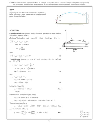 93
© 2016 Pearson Education, Inc., Upper Saddle River, NJ. All rights reserved. This material is protected under all copyright laws as they currently
exist. No portion of this material may be reproduced, in any form or by any means, without permission in writing from the publisher.
Solution
Coordinate System. The origin of the x@y coordinate system will be set to coinside
with point A as shown in Fig. a
Horizontal Motion. Here (vA)x = vA cos 30° S, (sA)x = 0 and (sB)x = 10 m S .
1 +
S2 (sB)x = (sA)x + (vA)x t
10 = 0 + vA cos 30° t
t =
10
vA cos 30°
 (1)
Also,
1 +
S2 (vB)x = (vA)x = vA cos 30° (2)
Vertical Motion. Here, (vA)y = vA sin 30°c, (sA)y = 0, (sB)y = 3 - 2 = 1 mc and
ay = 9.81 ms2
T
1 + c2 (sB)y = (sA)y + (vA)y t +
1
2
ay t2
1 = 0 + vA sin 30° t +
1
2
(-9.81)t2
4.905t2
- 0.5 vA t + 1 = 0 (3)
Also
1 + c2 (vB)y = (vA)y + ay t
(vB)y = vA sin 30° + (-9.81)t
(vB)y = 0.5 vA - 9.81t (4)
Solving Eq. (1) and (3)
vA = 11.705 ms = 11.7 ms Ans.
t = 0.9865 s
Substitute these results into Eq. (2) and (4)
(vB)x = 11.705 cos 30° = 10.14 ms S
(vB)y = 0.5(11.705) - 9.81(0.9865) = -3.825 ms = 3.825 ms T
Thus, the magnitude of vB is
vB = 2(vB)x
2
+ (vB)y
2
= 210.142
+ 3.8252
= 10.83 ms = 10.8 ms Ans.
And its direction is defined by
uB = tan-1
c
(vB)y
(vB)x
d = tan-1
a
3.825
10.14
b = 20.67° = 20.7°  Ans.
*12–88.
Neglecting the size of the ball, determine the magnitude vA
of the basketball’s initial velocity and its velocity when it
passes through the basket.
Ans:
vA = 11.7 ms
vB = 10.8 ms
u = 20.7° c
3 m
B
A
vA
30
10 m
2 m
 