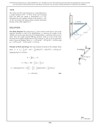 939
© 2016 Pearson Education, Inc., Upper Saddle River, NJ. All rights reserved. This material is protected under all copyright laws as they currently
exist. No portion of this material may be reproduced, in any form or by any means, without permission in writing from the publisher.
*18–28.
SOLUTION
Free Body Diagram: The spring force FsP does negative work since it acts in the
opposite direction to that of its displacement ssp, whereas the weight of the
cylinder acts in the same direction of its displacement sw and hence does positive
work. Also, the couple moment M does positive work as it acts in the same
direction of its angular displacement . The reactions Ax and Ay do no work since
point A does not displace. Here, and
.
Principle of Work and Energy: The mass moment of inertia of the cylinder about
point A is .
Applying Eq.18–13, we have
Ans.
v = 4.60 rads
0 + 10(9.81)(0.1373) + 15a
p
3
-
p
6
b -
1
2
(40)A0.27452
B =
1
2
(1.875) v2
0 + WsW + Mu -
1
2
ksP
2
=
1
2
IA v2
T1 + aU1-2 = T2
IA =
1
12
ml2
+ md2
=
1
12
(10)A0.752
B + 10A0.3752
B = 1.875 kg # m2
sW = 0.375 cos 30° - 0.375 cos 60° = 0.1373 m
ssp = 0.75 sin 60° - 0.75 sin 30° = 0.2745 m
u
The 10-kg rod AB is pin-connected at A and subjected to
a couple moment of M 15 N m. If the rod is released
from rest when the spring is unstretched at 30 ,
determine the rod’s angular velocity at the instant 60 .
As the rod rotates, the spring always remains horizontal,
because of the roller support at C.
u
u
.
C
A
B
k = 40 N/m
M = 15 N · m
0.75 m
Ans:
v = 4.60 rads
 