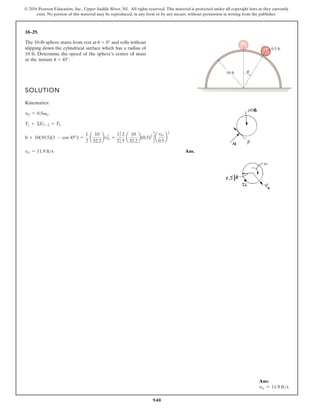 940
© 2016 Pearson Education, Inc., Upper Saddle River, NJ. All rights reserved. This material is protected under all copyright laws as they currently
exist. No portion of this material may be reproduced, in any form or by any means, without permission in writing from the publisher.
18–29.
SOLUTION
Kinematics:
Ans.
vG = 11.9 fts
0 + 10(10.5)(1 - cos 45°) =
1
2
a
10
32.2
bv2
G +
1
2
c
2
5
a
10
32.2
b(0.5)2
d a
vG
0.5
b
2
T1 + ©U1-2 = T2
vG = 0.5vG
The 10-lb sphere starts from rest at 0° and rolls without
slipping down the cylindrical surface which has a radius of
10 ft. Determine the speed of the sphere’s center of mass
at the instant 45°.
u
u
10 ft
0.5 ft
θ
Ans:
vG = 11.9 fts
 