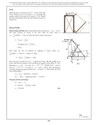941
© 2016 Pearson Education, Inc., Upper Saddle River, NJ. All rights reserved. This material is protected under all copyright laws as they currently
exist. No portion of this material may be reproduced, in any form or by any means, without permission in writing from the publisher.
18–30.
M C
P  750 N
3 m
4 m
A
u
B
Motor M exerts a constant force of on the rope.
If the 100-kg post is at rest when , determine the
angular velocity of the post at the instant . Neglect
the mass of the pulley and its size, and consider the post as a
slender rod.
u = 60°
u = 0°
P = 750 N
SOLUTION
Kinetic Energy and Work: Since the post rotates about a fixed axis,
The mass moment of inertia of the post about its mass center is
.Thus, the kinetic energy of the post is
This result can also be obtained by applying , where
. Thus,
Since the post is initially at rest, . Referring to Fig. a, , , and do no
work, while does positive work and does negative work. When ,
displaces , where
and . Thus, . Also, displaces
vertically upwards through a distance of . Thus, the work
done by and is
Principle of Work and Energy:
Ans.
v = 2.50 rads
0 + [2210.14 - 1274.36] = 150v2
T1 + ©U1-2 = T2
UW = -Wh = -100(9.81)(1.299) = -1274.36 J
UP = PsP = 750(2.947) = 2210.14 J
W
P
h = 1.5 sin 60° = 1.299 m
W
sP = 5 - 2.053 = 2.947 m
A¿C = 242
+ 32
= 5 m
AC = 242
+ 32
- 2(4)(3) cos 30° = 2.053 m
sP = A¿C - AC
P
u = 60°
W
P
RC
By
Bx
T1 = 0
T =
1
2
IBv2
=
1
2
(300)v2
= 150v2
1
12
(100)(32
) + 100(1.52
) = 300 kg # m2
IB =
T =
1
2
IBv2
= 150v2
=
1
2
(100)[v(1.5)]2
+
1
2
(75)v2
T =
1
2
mvG
2
+
1
2
IGv2
IG =
1
12
(100)(32
) = 75 kg # m2
vG = vrG = v(1.5).
Ans:
v = 2.50 rads
 