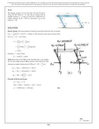 942
© 2016 Pearson Education, Inc., Upper Saddle River, NJ. All rights reserved. This material is protected under all copyright laws as they currently
exist. No portion of this material may be reproduced, in any form or by any means, without permission in writing from the publisher.
18–31.
The linkage consists of two 6-kg rods AB and CD and a
20-kg bar BD. When u = 0°, rod AB is rotating with an
angular velocity v = 2 rads. If rod CD is subjected to a
couple moment of M = 30 N # m, determine vAB at the
instant u = 90°.
Solution
Kinetic Energy. The mass moment of inertia of each link about the axis of rotation
is IA =
1
12
(6)(12
) + 6(0.52
) = 2.00 kg # m.The velocity of the center of mass of the
bar is vG = vr = v(1).Thus,
T = 2a
1
2
IAv2
b +
1
2
MbvG
2
= 2c
1
2
(2.00)v2
d +
1
2
(20)[v(1)]2
= 12.0v2
Initially, v = 2 rads.Then
T1 = 12.0(22
) = 48.0 J
Work. Referring to the FBD of the assembly, Fig. a, the weights
Wb, Wc and couple moment M do positive work when the links
undergo an angular displacement u.When u = 90°
=
p
2
rad,
UWb
= Wb sb = 20(9.81)(1) = 196.2 J
UWc
= Wc sc = 6(9.81)(0.5) = 29.43 J
UM = Mu = 30a
p
2
b = 15p J
Principle of Work and Energy.
T1 + ΣU1-2 = T2
48.0 + [196.2 + 2(29.43) + 15p] = 12.0 v2
v = 5.4020 rads = 5.40 rads Ans.
Ans:
v = 5.40 rads
1.5 m
1 m
1 m
u
v M  30 N  m
B
C
A
D
 