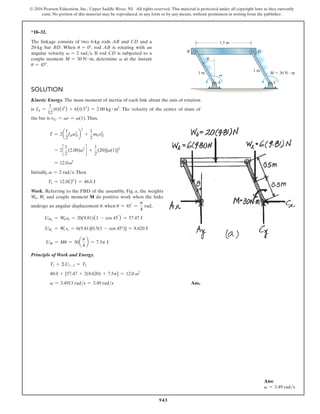 943
© 2016 Pearson Education, Inc., Upper Saddle River, NJ. All rights reserved. This material is protected under all copyright laws as they currently
exist. No portion of this material may be reproduced, in any form or by any means, without permission in writing from the publisher.
*18–32.
The linkage consists of two 6-kg rods AB and CD and a
20-kg bar BD. When u = 0°, rod AB is rotating with an
angular velocity v = 2 rads. If rod CD is subjected to a
couple moment M = 30 N # m, determine v at the instant
u = 45°.
Solution
Kinetic Energy. The mass moment of inertia of each link about the axis of rotation
is IA =
1
12
(6)(12
) + 6(0.52
) = 2.00 kg # m2
. The velocity of the center of mass of
the bar is vG = vr = v(1).Thus,
T = 2a
1
2
IAvA
2
b
2
+
1
2
mbvG
2
= 2c
1
2
(2.00)v2
d +
1
2
(20)[v(1)]2
= 12.0v2
Initially, v = 2 rads.Then
T1 = 12.0(22
) = 48.0 J
Work. Referring to the FBD of the assembly, Fig. a, the weights
Wb, Wc and couple moment M do positive work when the links
undergo an angular displacement u. when u = 45°
=
p
4
rad,
UWb
= Wbsb = 20(9.81)(1 - cos 45°
) = 57.47 J
UWc
= Wc sc = 6(9.81)[0.5(1 - cos 45°)] = 8.620 J
UM = Mu = 30a
p
4
b = 7.5p J
Principle of Work and Energy.
T1 + ΣU1-2 = T2
48.0 + [57.47 + 2(8.620) + 7.5p] = 12.0 v2
v = 3.4913 rads = 3.49 rads  Ans.
1.5 m
1 m
1 m
u
v M  30 N  m
B
C
A
D
Ans:
v = 3.49 rads
 