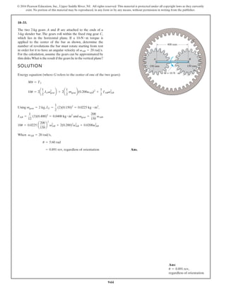 944
© 2016 Pearson Education, Inc., Upper Saddle River, NJ. All rights reserved. This material is protected under all copyright laws as they currently
exist. No portion of this material may be reproduced, in any form or by any means, without permission in writing from the publisher.
18–33.
The two 2-kg gears A and B are attached to the ends of a
3-kg slender bar. The gears roll within the fixed ring gear C,
which lies in the horizontal plane. If a torque is
applied to the center of the bar as shown, determine the
number of revolutions the bar must rotate starting from rest
in order for it to have an angular velocity of
For the calculation, assume the gears can be approximated by
thin disks.What is the result if the gears lie in the vertical plane?
vAB = 20 rads.
10-N # m
SOLUTION
Energy equation (where G refers to the center of one of the two gears):
,
,
g
n
i
s
U
and ,
When
Ans.
= 0.891 rev, regardless of orientation
u = 5.60 rad
vAB = 20 rads,
10u = 0.0225 a
200
150
b
2
v2
AB + 2(0.200)2
v2
AB + 0.0200v2
AB
vgear =
200
150
vAB
IAB =
1
12
(3)(0.400)2
= 0.0400 kg # m2
IG =
1
2
(2)(0.150)2
= 0.0225 kg # m2
mgear = 2 kg
10u = 2a
1
2
IGv2
gearb + 2a
1
2
mgearb(0.200vAB)2
+
1
2
IABv2
AB
Mu = T2
400 mm
150 mm
M = 10 N · m
150 mm
A B
C
Ans:
u = 0.891 rev,
regardless of orientation
 