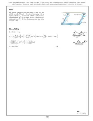 945
© 2016 Pearson Education, Inc., Upper Saddle River, NJ. All rights reserved. This material is protected under all copyright laws as they currently
exist. No portion of this material may be reproduced, in any form or by any means, without permission in writing from the publisher.
18–34.
SOLUTION
T1 + ΣU1-2 = T2
2 c
1
2
e
1
3
a
8
32.2
b(2)2
f(2)2
d +
1
2
a
10
32.2
b(4)2
+ c 20(2) + 15a
p
2
b - 2(8)(1) - 10(2) d
= 2 c
1
2
e
1
3
a
8
32.2
b(2)2
fv2
d +
1
2
a
10
32.2
b(2v)2
v = 5.74 rads Ans.
The linkage consists of two 8-lb rods AB and CD and
a 10-lb bar AD. When u = 0°, rod AB is rotating with an
angular velocity vAB = 2 rads. If rod CD is subjected to a
couple moment M = 15 lb # ft and bar AD is subjected to a
horizontal force P = 20 lb as shown, determine vAB at the
instant u = 90°.
Ans:
v = 5.74 rads
3 ft
2 ft 2 ft
M  15 lb · ft
B C
A D P  20 lb
u
vAB
 