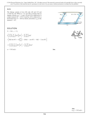 946
© 2016 Pearson Education, Inc., Upper Saddle River, NJ. All rights reserved. This material is protected under all copyright laws as they currently
exist. No portion of this material may be reproduced, in any form or by any means, without permission in writing from the publisher.
18–35.
SOLUTION
T1 + ΣU1-2 = T2
2 c
1
2
e
1
3
a
8
32.2
b(2)2
f(2)2
d +
1
2
a
10
32.2
b(4)2
+ c 20(2 sin 45°) + 15a
p
4
b - 2(8)(1 - cos 45°) - 10(2 - 2 cos 45°) d
= 2c
1
2
e
1
3
a
8
32.2
b(2)2
fv2
d +
1
2
a
10
32.2
b(2v)2
v = 5.92 rads Ans.
The linkage consists of two 8-lb rods AB and CD and
a 10-lb bar AD. When u = 0°, rod AB is rotating with an
angular velocity vAB = 2 rads. If rod CD is subjected to a
couple moment M = 15 lb # ft and bar AD is subjected to a
horizontal force P = 20 lb as shown, determine vAB at the
instant u = 45°.
3 ft
2 ft 2 ft
M = 15 lb · ft
AB
B C
A D P = 20 lb
Ans:
vAB = 5.92 rads
 
