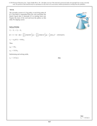 947
© 2016 Pearson Education, Inc., Upper Saddle River, NJ. All rights reserved. This material is protected under all copyright laws as they currently
exist. No portion of this material may be reproduced, in any form or by any means, without permission in writing from the publisher.
*18–36.
The assembly consists of a 3-kg pulley A and 10-kg pulley B.
If a 2-kg block is suspended from the cord, determine the
block’s speed after it descends 0.5 m starting from rest.
Neglect the mass of the cord and treat the pulleys as thin
disks. No slipping occurs.
A
B
30 mm
100 mm
Solution
T1 + V1 = T2 + V2
[0 + 0 + 0] + [0] =
1
2
c
1
2
(3)(0.03)2
d v2
A +
1
2
c
1
2
(10)(0.1)2
d v2
B +
1
2
(2)(vC)2
- 2(9.81)(0.5)
vC = vB (0.1) = 0.03vA
Thus,
vB = 10vC
vA = 33.33vC
Substituting and solving yields,
vC = 1.52 ms Ans.
Ans:
vC = 1.52 ms
 