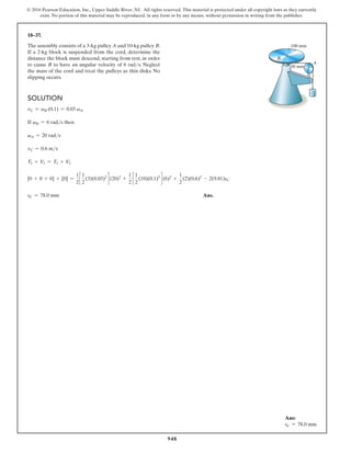 948
© 2016 Pearson Education, Inc., Upper Saddle River, NJ. All rights reserved. This material is protected under all copyright laws as they currently
exist. No portion of this material may be reproduced, in any form or by any means, without permission in writing from the publisher.
18–37.
The assembly consists of a 3-kg pulley A and 10-kg pulley B.
If a 2-kg block is suspended from the cord, determine the
distance the block must descend, starting from rest, in order
to cause B to have an angular velocity of 6 rads. Neglect
the mass of the cord and treat the pulleys as thin disks. No
slipping occurs.
A
B
30 mm
100 mm
Solution
vC = vB (0.1) = 0.03 vA
If vB = 6 rads then
vA = 20 rads
vC = 0.6 ms
T1 + V1 = T2 + V2
[0 + 0 + 0] + [0] =
1
2
c
1
2
(3)(0.03)2
d (20)2
+
1
2
c
1
2
(10)(0.1)2
d (6)2
+
1
2
(2)(0.6)2
- 2(9.81)sC
sC = 78.0 mm Ans.
Ans:
sC = 78.0 mm
 