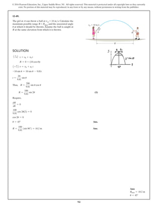 94
© 2016 Pearson Education, Inc., Upper Saddle River, NJ. All rights reserved. This material is protected under all copyright laws as they currently
exist. No portion of this material may be reproduced, in any form or by any means, without permission in writing from the publisher.
Solution
1 +
S2 s = s0 + v0 t
R = 0 + (10 cos u)t
1 + c2 v = v0 + ac t
-10 sin u = 10 sin u - 9.81t
t =
20
9.81
sin u
Thus, R =
200
9.81
sin u cos u
R =
100
9.81
sin 2u (1)
Require,
dR
du
= 0
100
9.81
cos 2u(2) = 0
cos 2u = 0
u = 45° Ans.
R =
100
9.81
(sin 90°) = 10.2 m Ans.
12–89.
The girl at A can throw a ball at vA = 10 ms. Calculate the
maximum possible range R = Rmax and the associated angle
u at which it should be thrown.Assume the ball is caught at
B at the same elevation from which it is thrown.
R
B
A
vA  10 m/s
u
Ans:
Rmax = 10.2 m
u = 45°
 