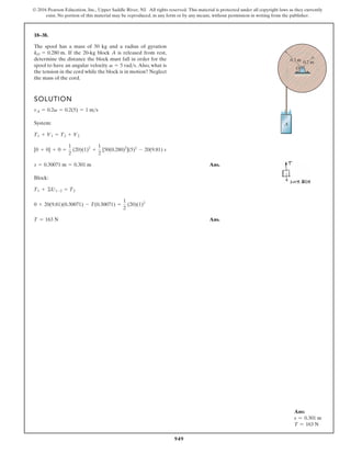 949
© 2016 Pearson Education, Inc., Upper Saddle River, NJ. All rights reserved. This material is protected under all copyright laws as they currently
exist. No portion of this material may be reproduced, in any form or by any means, without permission in writing from the publisher.
18–38.
SOLUTION
System:
Ans.
Block:
Ans.
T = 163 N
0 + 20(9.81)(0.30071) - T(0.30071) =
1
2
(20)(1)2
T1 + ©U1-2 = T2
s = 0.30071 m = 0.301 m
[0 + 0] + 0 =
1
2
(20)(1)2
+
1
2
[50(0.280)2
](5)2
- 20(9.81) s
T1 + V1 = T2 + V2
vA = 0.2v = 0.2(5) = 1 ms
The spool has a mass of 50 kg and a radius of gyration
If the 20-kg block A is released from rest,
determine the distance the block must fall in order for the
spool to have an angular velocity Also, what is
the tension in the cord while the block is in motion? Neglect
the mass of the cord.
v = 5 rads.
kO = 0.280 m.
A
0.2 m
O
0.3 m
A
0.2 m
O
0.3 m
Ans:
s = 0.301 m
T = 163 N
 