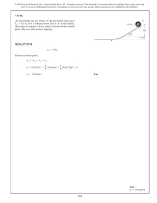951
© 2016 Pearson Education, Inc., Upper Saddle River, NJ. All rights reserved. This material is protected under all copyright laws as they currently
exist. No portion of this material may be reproduced, in any form or by any means, without permission in writing from the publisher.
*18–40.
An automobile tire has a mass of 7 kg and radius of gyration
If it is released from rest at A on the incline,
determine its angular velocity when it reaches the horizontal
plane. The tire rolls without slipping.
kG = 0.3 m.
SOLUTION
Datum at lowest point.
Ans.
v = 19.8 rad s
0 + 7(9.81)(5) =
1
2
(7)(0.4v)2
+
1
2
[7 (0.3)2
]v2
+ 0
T1 + V1 = T2 + V2
nG = 0.4v
0.4 m
30°
5 m
G
A
B
0.4 m
Ans:
v = 19.8 rads
 