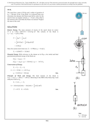 952
© 2016 Pearson Education, Inc., Upper Saddle River, NJ. All rights reserved. This material is protected under all copyright laws as they currently
exist. No portion of this material may be reproduced, in any form or by any means, without permission in writing from the publisher.
18–41.
The spool has a mass of 20 kg and a radius of gyration of
kO = 160 mm. If the 15-kg block A is released from rest,
determine the distance the block must fall in order for the
spool to have an angular velocity v = 8 rads.Also, what is
the tension in the cord while the block is in motion? Neglect
the mass of the cord.
Solution
Kinetic Energy. The mass moment of inertia of the spool about its center
O is I0 = mk0
2
= 20(0.162
) = 0.512 kg # m2
. The velocity of the block is
vb = vsrs = vs(0.2).Thus,
T =
1
2
I0v2
+
1
2
mb vb
2
=
1
2
(0.512)vs
2
+
1
2
(15)[vs(0.2)]2
= 0.556vs
2
Since the system starts from rest, T1 = 0.When vs = 8 rads,
T2 = 0.556(82
) = 35.584 J
Potential Energy. With reference to the datum set in Fig. a, the initial and final
gravitational potential energy of the block are
(Vg)1 = mb gy1 = 0
(Vg)2 = mb g(-y2) = 15(9.81)(-sb) = -147.15sb
Conservation of Energy.
T1 + V1 = T2 + V2
0 + 0 = 35.584 + (-147.15sb)
sb = 0.2418 m = 242 mm Ans.
Principle of Work and Energy. The final velocity of the block is
(vb)2 = (vs)2 rs = 8(0.2) = 1.60 ms. Referring to the FBD of the block, Fig. b and
using the result of Sb,
T1 + Σ U1-2 = T2
0 + 15(9.81)(0.2418) - T(0.2418) =
1
2
(15)(1.602
)
T = 67.75 N = 67.8 N Ans.
Ans:
sb = 242 mm
T = 67.8 N
200 mm
A
O
 