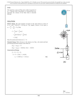 953
© 2016 Pearson Education, Inc., Upper Saddle River, NJ. All rights reserved. This material is protected under all copyright laws as they currently
exist. No portion of this material may be reproduced, in any form or by any means, without permission in writing from the publisher.
18–42.
The spool has a mass of 20 kg and a radius of gyration of
kO = 160 mm. If the 15-kg block A is released from rest,
determine the velocity of the block when it descends
600 mm.
Solution
Kinetic Energy. The mass moment of inertia of the spool about its center O
is I0 = mk0
2
= 20(0.162
) = 0.512 kg # m2
. The angular velocity of the spool is
vs =
vb
rs
=
vb
0.2
= 5vb.Thus,
T =
1
2
I0v2
+
1
2
mbvb
2
=
1
2
(0.512)(5vb)2
+
1
2
(15)vb
2
= 13.9vb
2
Since the system starts from rest, T1 = 0.
Potential Energy. With reference to the datum set in Fig. a, the initial and final
gravitational potential energies of the block are
(Vg)1 = mb gy1 = 0
(Vg)2 = mb gy2 = 15(9.81)(-0.6) = -88.29 J
Conservation of Energy.
T1 + V1 = T2 + V2
0 + 0 = 13.9vb
2
+ (-88.29)
vb = 2.5203 ms = 2.52 ms Ans.
200 mm
A
O
Ans:
vb = 2.52 ms
 