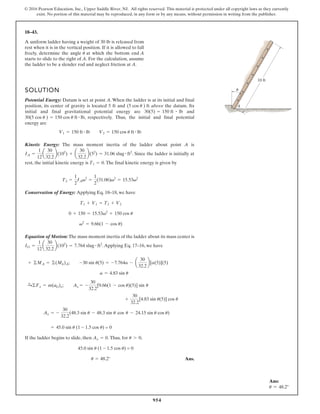 954
© 2016 Pearson Education, Inc., Upper Saddle River, NJ. All rights reserved. This material is protected under all copyright laws as they currently
exist. No portion of this material may be reproduced, in any form or by any means, without permission in writing from the publisher.
18–43.
SOLUTION
Potential Energy: Datum is set at point A. When the ladder is at its initial and final
position, its center of gravity is located 5 ft and above the datum. Its
initial and final gravitational potential energy are and
respectively. Thus, the initial and final potential
energy are
Kinetic Energy: The mass moment inertia of the ladder about point A is
. Since the ladder is initially at
rest, the initial kinetic energy is .The final kinetic energy is given by
Conservation of Energy: Applying Eq. 18–18, we have
Equation of Motion: The mass moment inertia of the ladder about its mass center is
.Applying Eq. 17–16, we have
If the ladder begins to slide, then .Thus, for u0,
Ans.
u = 48.2°
45.0 sin u (1 - 1.5 cos u) = 0
= 45.0 sin u (1 - 1.5 cos u) = 0
- 24.15 sin u cos u)
Ax = -
30
32.2
(48.3 sin u - 48.3 sin u cos u
+
30
32.2
[4.83 sin u(5)] cos u
+
c
©Fx = m(aG)x; Ax = -
30
32.2
[9.66(1 - cos u)(5)] sin u
a = 4.83 sin u
+ ©MA = ©(Mk)A; -30 sin u(5) = -7.764a - a
30
32.2
b[a(5)](5)
IG =
1
12
a
30
32.2
b(102
) = 7.764 slug # ft2
v2
= 9.66(1 - cos u)
0 + 150 = 15.53v2
+ 150 cos u
T1 + V1 = T2 + V2
T2 =
1
2
IAv2
=
1
2
(31.06)v2
= 15.53v2
T1 = 0
IA =
1
12
a
30
32.2
b(102
) + a
30
32.2
b(52
) = 31.06 slug # ft2
V1 = 150 ft # lb V2 = 150 cos u ft # lb
30(5 cos u ) = 150 cos u ft # lb,
30(5) = 150 ft # lb
(5 cos u ) ft A
10 ft
u
A uniform ladder having a weight of 30 lb is released from
rest when it is in the vertical position. If it is allowed to fall
freely, determine the angle u at which the bottom end A
starts to slide to the right of A. For the calculation, assume
the ladder to be a slender rod and neglect friction at A.
Ax = 0
Ans:
u = 48.2°
 