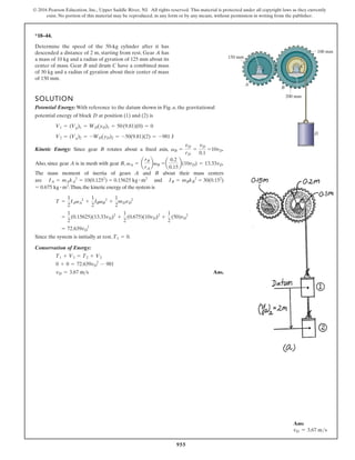 955
© 2016 Pearson Education, Inc., Upper Saddle River, NJ. All rights reserved. This material is protected under all copyright laws as they currently
exist. No portion of this material may be reproduced, in any form or by any means, without permission in writing from the publisher.
*18–44.
A
B
D
C
150 mm
100 mm
200 mm
Determine the speed of the 50-kg cylinder after it has
descended a distance of 2 m, starting from rest. Gear A has
a mass of 10 kg and a radius of gyration of 125 mm about its
center of mass. Gear B and drum C have a combined mass
of 30 kg and a radius of gyration about their center of mass
of 150 mm.
SOLUTION
Potential Energy: With reference to the datum shown in Fig. a, the gravitational
potential energy of block D at position (1) and (2) is
Kinetic Energy: Since gear B rotates about a fixed axis, .
Also, since gear A is in mesh with gear B, .
The mass moment of inertia of gears A and B about their mass centers
are and
.Thus,the kinetic energy of the system is
Since the system is initially at rest, .
Conservation of Energy:
Ans.
vD = 3.67 ms
0 + 0 = 72.639vD
2
- 981
T1 + V1 = T2 + V2
T1 = 0
= 72.639vD
2
=
1
2
(0.15625)(13.33vD)2
+
1
2
(0.675)(10vD)2
+
1
2
(50)vD
2
T =
1
2
IAvA
2
+
1
2
IBvB
2
+
1
2
mDvD
2
= 0.675 kg # m2
IB = mBkB
2
= 30(0.152
)
IA = mAkA
2
= 10(0.1252
) = 0.15625 kg # m2
a
0.2
0.15
b(10vD) = 13.33vD
vA = a
rB
rA
bvB =
vB =
vD
rD
=
vD
0.1
=10vD
V2 = (Vg)2 = -WD(yD)2 = -50(9.81)(2) = -981 J
V1 = (Vg)1 = WD(yD)1 = 50(9.81)(0) = 0
Ans:
vD = 3.67 ms
 