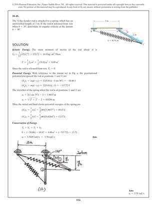 956
© 2016 Pearson Education, Inc., Upper Saddle River, NJ. All rights reserved. This material is protected under all copyright laws as they currently
exist. No portion of this material may be reproduced, in any form or by any means, without permission in writing from the publisher.
18–45.
The 12-kg slender rod is attached to a spring, which has an
unstretched length of 2 m. If the rod is released from rest
when u = 30°, determine its angular velocity at the instant
u = 90°.
Solution
Kinetic Energy. The mass moment of inertia of the rod about A is
IA =
1
12
(12)(22
) + 12(12
) = 16.0 kg # m2
.Then
T =
1
2
IA v2
=
1
2
(16.0)v2
= 8.00 v2
Since the rod is released from rest, T1 = 0.
Potential Energy. With reference to the datum set in Fig. a, the gravitational
potential energies of the rod at positions ➀ and ➁ are
(Vg)1 = mg(-y1) = 12(9.81)(-1 sin 30°) = -58.86 J
(Vg)2 = mg(-y2) = 12(9.81)(-1) = -117.72 J
The stretches of the spring when the rod is at positions ➀ and ➁ are
x1 = 2(2 sin 75°) - 2 = 1.8637 m
x2 = 222
+ 22
- 2 = 0.8284 m
Thus, the initial and final elastic potential energies of the spring are
(Ve)1 =
1
2
kx1
2
=
1
2
(40)(1.86372
) = 69.47 J
(Ve)2 =
1
2
kx2
2
=
1
2
(40)(0.82842
) = 13.37 J
Conservation of Energy.
T1 + V1 = T2 + V2
0 + (-58.86) + 69.47 = 8.00v2
+ (-117.72) + 13.73
v = 3.7849 rads = 3.78 rads Ans.
2 m
u
2 m
A
C
k  40 N/m
B
Ans:
v = 3.78 rads
 