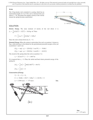 957
© 2016 Pearson Education, Inc., Upper Saddle River, NJ. All rights reserved. This material is protected under all copyright laws as they currently
exist. No portion of this material may be reproduced, in any form or by any means, without permission in writing from the publisher.
18–46.
The 12-kg slender rod is attached to a spring, which has an
unstretched length of 2 m. If the rod is released from rest
when u = 30°, determine the angular velocity of the rod the
instant the spring becomes unstretched.
Solution
Kinetic Energy. The mass moment of inertia of the rod about A is
IA =
1
12
(12)(22
) + 12(12
) = 16.0 kg # m3
.Then
T =
1
2
IA v2
=
1
2
(16.0)v2
= 8.00 v2
Since the rod is release from rest, T1 = 0.
Potential Energy. When the spring is unstretched, the rod is at position ➁ shown in
Fig. a. with reference to the datum set, the gravitational potential energies of the rod
at positions ➀ and ➁ are
(Vg)1 = mg(-y1) = 12(9.81)(-1 sin 30° ) = -58.86 J
(Vg)2 = mg(-y2) = 12(9.81)(-1 sin 60°) = -101.95 J
The stretch of the spring when the rod is at position ➀ is
x1 = 2(2 sin 75 ° ) - 2 = 1.8637 m
It is required that x2 = 0. Thus, the initial and final elastic potential energy of the
spring are
(Ve)1 =
1
2
kx1
2
=
1
2
(40)(1.86372
) = 69.47 J
(Ve)2 =
1
2
kx2
2
= 0
Conservation of Energy.
T1 + V1 = T2 + V2
0 + (-58.86) + 69.47 = 8.00v2
+ (-101.95) + 0
v = 3.7509 rads = 3.75 rads Ans.
Ans:
v = 3.75 rads
2 m
u
2 m
A
C
k  40 N/m
B
 