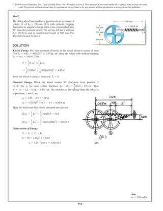 958
© 2016 Pearson Education, Inc., Upper Saddle River, NJ. All rights reserved. This material is protected under all copyright laws as they currently
exist. No portion of this material may be reproduced, in any form or by any means, without permission in writing from the publisher.
18–47.
The 40-kg wheel has a radius of gyration about its center of
gravity G of kG = 250 mm. If it rolls without slipping,
determine its angular velocity when it has rotated clockwise
90° from the position shown. The spring AB has a stiffness
k = 100 Nm and an unstretched length of 500 mm. The
wheel is released from rest.
Solution
Kinetic Energy. The mass moment of inertia of the wheel about its center of mass
G is IG = mkG
2
= 40(0.252
) = 2.50 kg # m2
, since the wheel rolls without slipping,
vG = vrG = v(0.4).Thus
T =
1
2
IG v2
+
1
2
mvG
2
=
1
2
(2.50)v2
+
1
2
(40)[v(0.4)]2
= 4.45 v2
Since the wheel is released from rest, T1 = 0.
Potential Energy. When the wheel rotates 90° clockwise from position ➀
to ➁, Fig. a, its mass center displaces SG = urG =
p
2
(0.4) = 0.2p m. Then
xy
= 1.5 - 0.2 - 0.2p = 0.6717 m. The stretches of the spring when the wheel is
at positions ➀ and ➁ are
x1 = 1.50 - 0.5 = 1.00 m
x2 = 20.67172
+ 0.22
- 0.5 = 0.2008 m
Thus, the initial and final elastic potential energies are
(Ve)1 =
1
2
kx1
2
=
1
2
(100)(12
) = 50 J
(Ve)2 =
1
2
kx2
2
=
1
2
(100)(0.20082
) = 2.0165 J
Conservation of Energy.
T1 + V1 = T2 + V2
0 + 50 = 4.45v2
+ 2.0165
v = 3.2837 rads = 3.28 rads Ans.
Ans:
v = 3.28 rads
G
B
A
k  100 N/m
1500 mm
400 mm
200 mm
200 mm
 