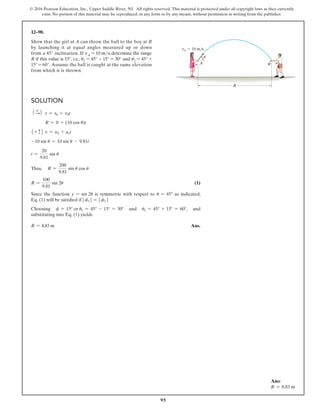 95
© 2016 Pearson Education, Inc., Upper Saddle River, NJ. All rights reserved. This material is protected under all copyright laws as they currently
exist. No portion of this material may be reproduced, in any form or by any means, without permission in writing from the publisher.
Solution
1 +
S2 s = s0 + v0t
R = 0 + (10 cos u)t
1 + c2 v = v0 + act
-10 sin u = 10 sin u - 9.81t
t =
20
9.81
sin u
Thus, R =
200
9.81
sin u cos u
R =
100
9.81
sin 2u (1)
Since the function y = sin 2u is symmetric with respect to u = 45° as indicated,
Eq. (1) will be satisfied if | f1 | = | f2 |
Choosing f = 15° or u1 = 45° - 15° = 30° and u2 = 45° + 15° = 60°, and
substituting into Eq. (1) yields
R = 8.83 m Ans.
12–90.
Show that the girl at A can throw the ball to the boy at B
by launching it at equal angles measured up or down
from a 45° inclination. If vA = 10 ms, determine the range
R if this value is 15°, i.e., u1 = 45° − 15° = 30° and u2 = 45° +
15° = 60°. Assume the ball is caught at the same elevation
from which it is thrown.
R
B
A
vA  10 m/s
u
Ans:
R = 8.83 m
 