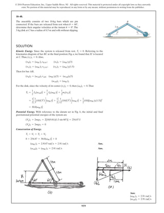 959
© 2016 Pearson Education, Inc., Upper Saddle River, NJ. All rights reserved. This material is protected under all copyright laws as they currently
exist. No portion of this material may be reproduced, in any form or by any means, without permission in writing from the publisher.
18–48.
The assembly consists of two 10-kg bars which are pin
connected. If the bars are released from rest when u = 60°,
determine their angular velocities at the instant u = 0°. The
5-kg disk at C has a radius of 0.5 m and rolls without slipping.
A
3 m
3 m
C
B
u
u
Solution
Kinetic Energy. Since the system is released from rest, T1 = 0. Referring to the
kinematics diagram of bar BC at the final position, Fig. a, we found that IC is located
at C.Thus, (vc)2 = 0.Also,
(vB)2 = (vBC)2 rBIC;   
(vb)2 = (vBC)2(3)
(vG)2 = (vBC)2 rGIC; (vG)2 = (vBC)2(1.5)
Then for bar AB,
(vB)2 = (vAB)2 rAB; (vBC)2(3) = (vAB)2(3)
(vAB)2 = (vBC)2
For the disk, since the velocity of its center (vc)2 = 0, then (vd)2 = 0.Thus
T2 =
1
2
IA(vAB)2
2 +
1
2
IG(vBC)2
2
+
1
2
mr(vG)2
2
=
1
2
c
1
3
(10)(32
) d (vBC)2
2
+
1
2
c
1
12
(10)(32
) d (vBC)2
2
+
1
2
(10)[(vBC)2(1.5)]2
= 30.0(vBC)2
2
Potential Energy. With reference to the datum set in Fig. b, the initial and final
gravitational potential energies of the system are
(Vg)1 = 2mgy1 = 2[10(9.81)(1.5 sin 60°)] = 254.87 J
(Vg)2 = 2mgy2 = 0
Conservation of Energy.
T1 + V1 = T2 + V2
0 + 254.87 = 30.0(vBC)2
2
+ 0
(vBC)2 = 2.9147 rads = 2.91 rads Ans.
(vAB)2 = (vBC)2 = 2.91 rads Ans.
Ans:
(vBC)2 = 2.91 rads
(vAB)2 = 2.91 rads
 