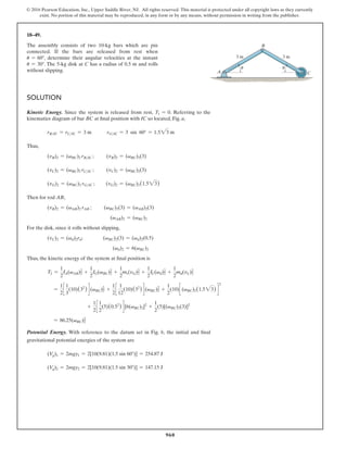 960
© 2016 Pearson Education, Inc., Upper Saddle River, NJ. All rights reserved. This material is protected under all copyright laws as they currently
exist. No portion of this material may be reproduced, in any form or by any means, without permission in writing from the publisher.
18–49.
The assembly consists of two 10-kg bars which are pin
connected. If the bars are released from rest when
u = 60°, determine their angular velocities at the instant
u = 30°. The 5-kg disk at C has a radius of 0.5 m and rolls
without slipping. A
3 m
3 m
C
B
u
u
Solution
Kinetic Energy. Since the system is released from rest, T1 = 0. Referring to the
kinematics diagram of bar BC at final position with IC so located, Fig. a,
rBIC = rCIC = 3 m   rGIC = 3 sin 60° = 1.523 m
Thus,
(vB)2 = (vBC)2 rBIC ;   
(vB)2 = (vBC)2(3)
(vC)2 = (vBC)2 rCIC ;   
(vC)2 = (vBC)2(3)
(vG)2 = (vBC)2 rGIC ;   (vG)2 = (vBC)2(1.523)
Then for rod AB,
(vB)2 = (vAB)2 rAB ;   
(vBC)2(3) = (vAB)2(3)
(vAB)2 = (vBC)2
For the disk, since it rolls without slipping,
(vC)2 = (vd)2rd;    (vBC)2(3) = (vd)2(0.5)
(vd)2 = 6(vBC)2
Thus, the kinetic energy of the system at final position is
T2 =
1
2
IA(vAB)2
2
+
1
2
IG(vBC)2
2
+
1
2
mr(vG)2
2
+
1
2
IC(vd)2
2
+
1
2
md(vC)2
2
=
1
2
c
1
3
(10)(32
) d (vBC)2
2
+
1
2
c
1
12
(10)(32
) d (vBC)2
2
+
1
2
(10)c (vBC)2(1.523) d
2
+
1
2
c
1
2
(5)(0.52
) d [6(vBC)2]2
+
1
2
(5)[(vBC)2(3)]2
= 86.25(vBC)2
2
Potential Energy. With reference to the datum set in Fig. b, the initial and final
gravitational potential energies of the system are
(Vg)1 = 2mgy1 = 2[10(9.81)(1.5 sin 60°)] = 254.87 J
(Vg)2 = 2mgy2 = 2[10(9.81)(1.5 sin 30°)] = 147.15 J
 