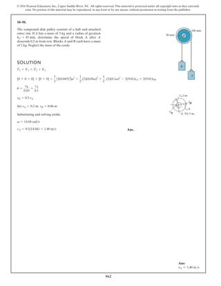 962
© 2016 Pearson Education, Inc., Upper Saddle River, NJ. All rights reserved. This material is protected under all copyright laws as they currently
exist. No portion of this material may be reproduced, in any form or by any means, without permission in writing from the publisher.
18–50.
SOLUTION
Set ,
Substituting and solving yields,
Ans.
vA = 0.1(14.04) = 1.40 ms
v = 14.04 rads
sB = 0.06 m
sA = 0.2 m
sB = 0.3 sA
u =
sB
0.03
=
sA
0.1
[0 + 0 + 0] + [0 + 0] =
1
2
[3(0.045)2
]v2
+
1
2
(2)(0.03v)2
+
1
2
(2)(0.1v)2
- 2(9.81)sA + 2(9.81)sB
T1 + V1 = T2 + V2
The compound disk pulley consists of a hub and attached
outer rim. If it has a mass of 3 kg and a radius of gyration
determine the speed of block A after A
descends 0.2 m from rest. Blocks A and B each have a mass
of 2 kg. Neglect the mass of the cords.
kG = 45 mm,
B
100 mm
30 mm
A
Ans:
vA = 1.40 ms
 