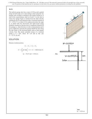 963
© 2016 Pearson Education, Inc., Upper Saddle River, NJ. All rights reserved. This material is protected under all copyright laws as they currently
exist. No portion of this material may be reproduced, in any form or by any means, without permission in writing from the publisher.
18–51.
The uniform garage door has a mass of 150 kg and is guided
along smooth tracks at its ends. Lifting is done using the two
springs, each of which is attached to the anchor bracket at A
and to the counterbalance shaft at B and C. As the door is
raised, the springs begin to unwind from the shaft, thereby
assisting the lift.If each spring provides a torsional moment of
, where is in radians, determine the angle
at which both the left-wound and right-wound spring
should be attached so that the door is completely balanced by
the springs, i.e., when the door is in the vertical position and is
given a slight force upwards,the springs will lift the door along
the side tracks to the horizontal plane with no final angular
velocity. Note: The elastic potential energy of a torsional
spring is , where and in this case
.
k = 0.7 N # mrad
M = ku
V
e = 1
2ku2
u0
u
M = (0.7u) N # m
SOLUTION
Datum at initial position.
Ans.
u0 = 56.15 rad = 8.94 rev.
0 + 2c
1
2
(0.7)u0
2
d + 0 = 0 + 150(9.81)(1.5)
T1 + V1 = T2 + V2
3 m 4 m
C
A
B
Ans:
u0 = 8.94 rev
 