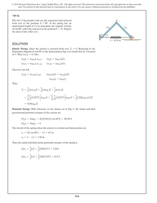 964
© 2016 Pearson Education, Inc., Upper Saddle River, NJ. All rights reserved. This material is protected under all copyright laws as they currently
exist. No portion of this material may be reproduced, in any form or by any means, without permission in writing from the publisher.
*18–52.
The two 12-kg slender rods are pin connected and released
from rest at the position u = 60°. If the spring has an
unstretched length of 1.5 m, determine the angular velocity
of rod BC,when the system is at the position u = 0°.Neglect
the mass of the roller at C.
A
C
B
2 m
k  20 N/m
2 m
u
Solution
Kinetic Energy. Since the system is released from rest, T1 = 0  
. Referring to the
kinematics diagram of rod BC at the final position, Fig. a we found that IC is located
at C.Thus, (vC)2 = 0.Also,
(vB)2 = (vBC)2 rBIC;  (vB)2 = (vBC)2(2)
(vG)2 = (vBC)2 rCIC;  (vG)2 = (vBC)2(1)
Then for rod AB,
(vB)2 = (vAB)2 rAB;    (vBC)2(2) = (vAB)2(2)
(vAB)2 = (vBC)2
Thus,
T2 =
1
2
IA(vAB)2
2
+
1
2
IG(vBC)2
2
+
1
2
mr(vG)2
2
=
1
2
c
1
3
(12)(22
) d (vBC)2
2
+
1
2
c
1
12
(12)(22
) d (vBC)2
2 +
1
2
(12)[(vBC)2(1)]2
= 16.0(vBC)2
2
Potential Energy. With reference to the datum set in Fig. b, the initial and final
gravitational potential energies of the system are
(Vg)1 = 2mgy1 = 2[12(9.81)(1 sin 60°)] = 203.90 J
(Vg)2 = 2mgy2 = 0
The stretch of the spring when the system is at initial and final position are
x1 = 2(2 cos 60°) - 1.5 = 0.5 m
x2 = 4 - 1.5 = 2.50 m
Thus, the initial and final elastic potential energies of the spring is
(Ve)1 =
1
2
kx2
1 =
1
2
(20)(0.52
) = 2.50 J
(Ve)2 =
1
2
kx2
2 =
1
2
(20)(2.502
) = 62.5 J
 