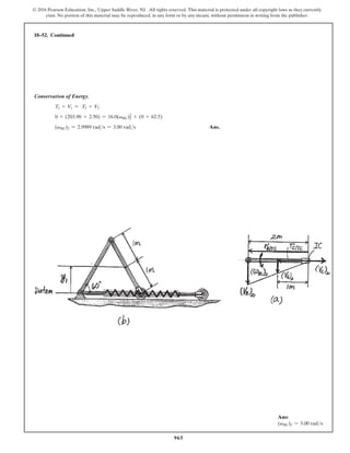 965
© 2016 Pearson Education, Inc., Upper Saddle River, NJ. All rights reserved. This material is protected under all copyright laws as they currently
exist. No portion of this material may be reproduced, in any form or by any means, without permission in writing from the publisher.
Conservation of Energy.
T1 + V1 = T2 + V2
0 + (203.90 + 2.50) = 16.0(vBC)2
2
+ (0 + 62.5)
(vBC)2 = 2.9989 rads = 3.00 rads Ans.
18–52. Continued
Ans:
(vBC)2 = 3.00 rads
 