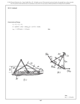 967
© 2016 Pearson Education, Inc., Upper Saddle River, NJ. All rights reserved. This material is protected under all copyright laws as they currently
exist. No portion of this material may be reproduced, in any form or by any means, without permission in writing from the publisher.
Conservation of Energy.
T1 + V1 = T2 + V2
0 + (203.90 + 2.50) = 28.0(vBC)2
2 + (117.72 + 38.58)
vBC = 1.3376 rads = 1.34 rads Ans.
18–53. Continued
Ans:
vBC = 1.34 rads
 