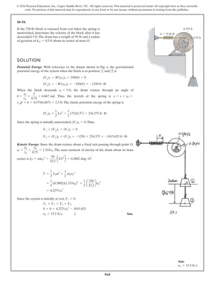 968
© 2016 Pearson Education, Inc., Upper Saddle River, NJ. All rights reserved. This material is protected under all copyright laws as they currently
exist. No portion of this material may be reproduced, in any form or by any means, without permission in writing from the publisher.
18–54.
k  75 lb/ft
0.75 ft
0.375 ft
O
If the 250-lb block is released from rest when the spring is
unstretched, determine the velocity of the block after it has
descended 5 ft. The drum has a weight of 50 lb and a radius
of gyration of about its center of mass O.
kO = 0.5 ft
SOLUTION
Potential Energy: With reference to the datum shown in Fig. a, the gravitational
potential energy of the system when the block is at position 1 and 2 is
When the block descends , the drum rotates through an angle of
. Thus, the stretch of the spring is
.The elastic potential energy of the spring is
Since the spring is initially unstretched, .Thus,
Kinetic Energy: Since the drum rotates about a fixed axis passing through point O,
. The mass moment of inertia of the drum about its mass
center is .
Since the system is initially at rest, .
Ans.
T
vb = 15.5 fts
0 + 0 = 4.2271vb
2
- 1015.625
T1 + V1 = T2 + V2
T1 = 0
= 4.2271vb
2
=
1
2
(0.3882)(1.333vb)2
+
1
2
a
250
32.2
bvb
2
T =
1
2
IOv2
+
1
2
mbvb
2
IO = mkO
2
=
50
32.2
a0.52
b = 0.3882 slug # ft2
v =
vb
rb
=
vb
0.75
= 1.333vb
V2 = (Vg)2 + (Ve)2 = -1250 + 234.375 = -1015.625 ft # lb
V1 = (Vg)1 + (Ve)1 = 0
(Ve)1 = 0
(Ve)2 =
1
2
kx2
=
1
2
(75)(2.52
) = 234.375 ft # lb
rspu + 0 = 0.375(6.667) = 2.5 ft
x = s + s0 =
u =
sb
rb
=
5
0.75
= 6.667 rad
sb = 5 ft
(Vg)2 = -W(yG)2 = -250(5) = -1250 ft # lb
(Vg)1 = W(yG)1 = 250(0) = 0
Ans:
vb = 15.5 fts
 