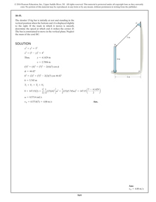 969
© 2016 Pearson Education, Inc., Upper Saddle River, NJ. All rights reserved. This material is protected under all copyright laws as they currently
exist. No portion of this material may be reproduced, in any form or by any means, without permission in writing from the publisher.
18–55.
The slender 15-kg bar is initially at rest and standing in the
vertical position when the bottom end A is displaced slightly
to the right. If the track in which it moves is smooth,
determine the speed at which end A strikes the corner D.
The bar is constrained to move in the vertical plane. Neglect
the mass of the cord BC.
Solution
x2
+ y2
= 52
x2
+ (7 - y)2
= 42
Thus, y = 4.1429 m
x = 2.7994 m
(5)2
= (4)2
+ (7)2
- 2(4)(7) cos f
f = 44.42°
h2
= (2)2
+ (7)2
- 2(2)(7) cos 44.42°
h = 5.745 m
T1 + V1 = T2 + V2
0 + 147.15(2) =
1
2
c
1
12
(15)(4)2
d v2
+
1
2
(15)(5.745v)2
+ 147.15 a
7 - 4.1429
2
b
v = 0.5714 rads
vA = 0.5714(7) = 4.00 ms Ans.
Ans:
vA = 4.00 ms
4 m
4 m
5 m
A D
B
C
 