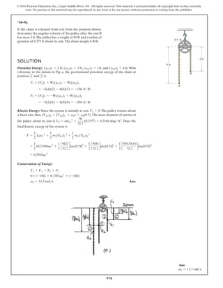 970
© 2016 Pearson Education, Inc., Upper Saddle River, NJ. All rights reserved. This material is protected under all copyright laws as they currently
exist. No portion of this material may be reproduced, in any form or by any means, without permission in writing from the publisher.
*18–56.
A
B
6 ft
4 ft
0.5 ft
If the chain is released from rest from the position shown,
determine the angular velocity of the pulley after the end B
has risen 2 ft.The pulley has a weight of 50 lb and a radius of
gyration of 0.375 ft about its axis.The chain weighs 6 lb/ft.
SOLUTION
Potential Energy: , , , and . With
reference to the datum in Fig. a, the gravitational potential energy of the chain at
position 1 and 2 is
Kinetic Energy: Since the system is initially at rest, .The pulley rotates about
a fixed axis, thus, . The mass moment of inertia of
the pulley about its axis is . Thus, the
final kinetic energy of the system is
T =
1
2
IOv2
2
+
1
2
m1(V
G1)2
2
+
1
2
m2 (V
G2)2
2
IO = mkO
2
=
50
32.2
(0.3752
) = 0.2184 slug # ft2
(VG1)2 = (VG2)2 = v2r = v2(0.5)
T1 = 0
= -6(2)(1) - 6(8)(4) = -204 ft # lb
V
2 = (V
g)2 = -W1(yG1)2 + W2(yG2)2
= -6(4)(2) - 6(6)(3) = -156 ft # lb
V
1 = (V
g)1 = W1(yG1)1 - W2(yG2)1
(yG2)2 = 4 ft
(yG1)2 = 1ft
(yG2)1 = 3 ft
(yG1)1 = 2 ft
+
1
2
c
6(0.5)(p)
32.2
d[v2(0.5)]2
=
1
2
(0.2184)v2
2
+
1
2
c
6(2)
32.2
d[v2(0.5)]2
+
1
2
c
6(8)
32.2
d[v2(0.5)]2
Conservation of Energy:
Ans.
v2 = 11.3 rads
0 + (-156) = 0.3787v2
2
= (-204)
T1 + V1 = T2 + V2
= 0.3787v2
2
Ans:
v2 = 11.3 rads
 