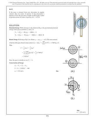 971
© 2016 Pearson Education, Inc., Upper Saddle River, NJ. All rights reserved. This material is protected under all copyright laws as they currently
exist. No portion of this material may be reproduced, in any form or by any means, without permission in writing from the publisher.
18–57.
1 ft
O
If the gear is released from rest, determine its angular
velocity after its center of gravity O has descended a
distance of 4 ft.The gear has a weight of 100 lb and a radius
of gyration about its center of gravity of .
k = 0.75 ft
SOLUTION
Potential Energy: With reference to the datum in Fig. a, the gravitational potential
energy of the gear at position 1 and 2 is
Kinetic Energy: Referring to Fig.b,we obtain .The mass moment
vO = vrO/IC = v(1)
V2 = (V
g)2 = -W1(y0)2 = -100(4) = -400 ft # lb
V1 = (Vg)1 = W(y0)1 = 100(0) = 0
of inertia of the gear about its mass center is .
Thus,
IO = mkO
2
=
100
32.2
(0.752
) = 1.7469 kg # m2
Since the gear is initially at rest, .
Conservation of Energy:
Ans.
v = 12.8 rads
0 + 0 = 2.4262v2
- 400
T1 + V1 = T2 + V2
T1 = 0
= 2.4262v2
=
1
2
a
100
32.2
b[v(1)]2
+
1
2
(1.7469)v2
T =
1
2
mvO
2
+
1
2
IOv2
Ans:
v = 12.8 rads
 