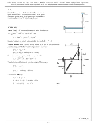 972
© 2016 Pearson Education, Inc., Upper Saddle River, NJ. All rights reserved. This material is protected under all copyright laws as they currently
exist. No portion of this material may be reproduced, in any form or by any means, without permission in writing from the publisher.
18–58.
The slender 6-kg bar AB is horizontal and at rest and the
spring is unstretched. Determine the stiffness k of the spring
so that the motion of the bar is momentarily stopped when
it has rotated clockwise 90° after being released.
k
A B
C
2 m
1.5 m
Solution
Kinetic Energy. The mass moment of inertia of the bar about A is
IA =
1
12
(6)(22
) + 6(12
) = 8.00 kg # m2
. Then
T =
1
2
IA v2
=
1
2
(8.00) v2
= 4.00 v2
Since the bar is at rest initially and required to stop finally, T1 = T2 = 0.
Potential Energy. With reference to the datum set in Fig. a, the gravitational
potential energies of the bar when it is at positions ➀ and ➁ are
(Vg)1 = mgy1 = 0
(Vg)2 = mgy2 = 6(9.81)(-1) = -58.86 J
The stretch of the spring when the bar is at position ➁ is
x2 = 222
+ 3.52
- 1.5 = 2.5311 m
Thus, the initial and final elastic potential energy of the spring are
(Ve)1 =
1
2
kx2
1 = 0
(Ve)2 =
1
2
k(2.53112
) = 3.2033k
Conservation of Energy.
T1 + V1 = T2 + V2
0 + (0 + 0) = 0 + (-58.86) + 3.2033k
k = 18.3748 Nm = 18.4 Nm Ans.
Ans:
k = 18.4 Nm
 