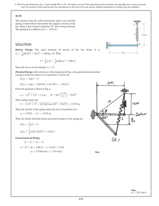 973
© 2016 Pearson Education, Inc., Upper Saddle River, NJ. All rights reserved. This material is protected under all copyright laws as they currently
exist. No portion of this material may be reproduced, in any form or by any means, without permission in writing from the publisher.
18–59.
The slender 6-kg bar AB is horizontal and at rest and the
spring is unstretched. Determine the angular velocity of the
bar when it has rotated clockwise 45° after being released.
The spring has a stiffness of k = 12 Nm.
k
A B
C
2 m
1.5 m
Solution
Kinetic Energy. The mass moment of inertia of the bar about A is
IA =
1
12
(6)(22
) + 6(12
) = 8.00 kg # m2.Then
T =
1
2
IA v2
=
1
2
(8.00) v2
= 4.00 v2
Since the bar is at rest initially, T1 = 0.
Potential Energy. with reference to the datum set in Fig.a,the gravitational potential
energies of the bar when it is at positions ① and ② are
(Vg)1 = mgy1 = 0
(Vg)2 = mgy2 = 6(9.81)(-1 sin 45°) = -41.62 J
From the geometry shown in Fig. a,
a = 222
+ 1.52
= 2.5 m  f = tan-1
a
1.5
2
b = 36.87°
Then, using cosine law,
l = 22.52
+ 22
- 2(2.5)(2) cos (45° + 36.87°) = 2.9725 m
Thus, the stretch of the spring when the bar is at position ② is
x2 = 2.9725 - 1.5 = 1.4725 m
Thus, the initial and final elastic potential energies of the spring are
(Ve)1 =
1
2
kx1
2
= 0
(Ve)2 =
1
2
(12)(1.47252
) = 13.01 J
Conservation of Energy.
T1 + V1 = T2 + V2
0 + (0 + 0) = 4.00 v2
+ (-41.62) + 13.01
v = 2.6744 rads = 2.67 rads  Ans.
Ans:
v = 2.67 rads
 